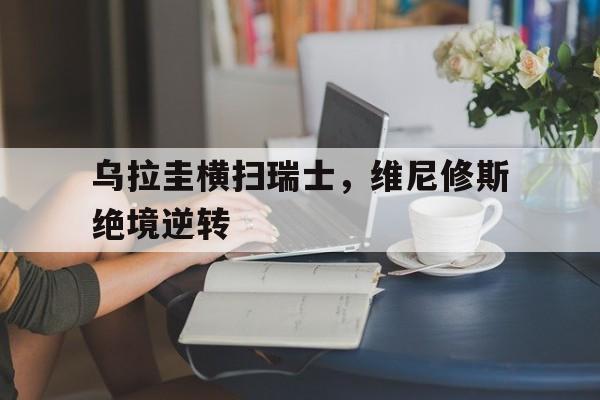 乌拉圭横扫瑞士,维尼修斯绝境逆转的简单介绍 乌拉圭横扫瑞士,维尼修斯绝境逆转的简单介绍